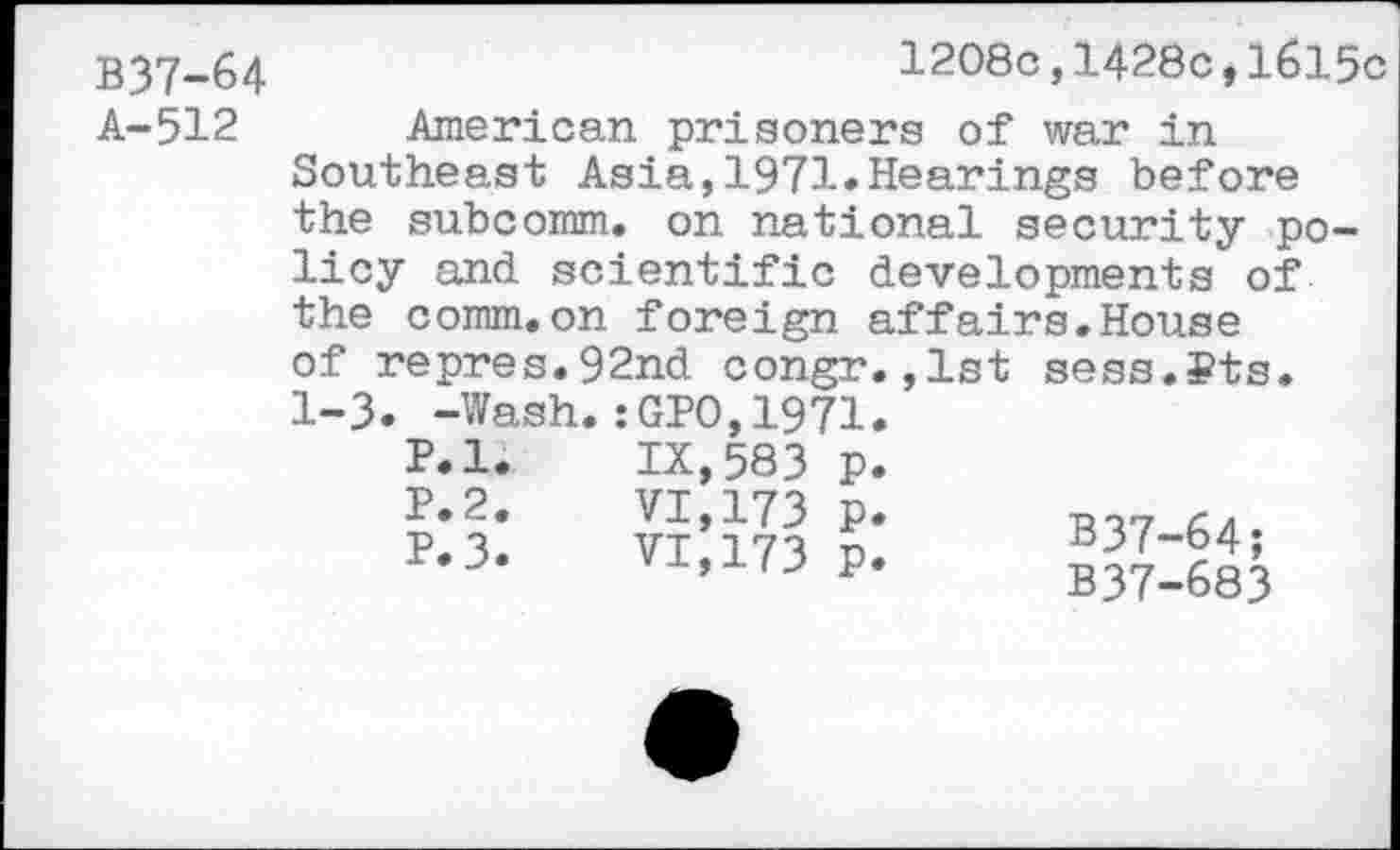 ﻿B37-64 A-512
1208c,1428c,1615c
American prisoners of war in Southeast Asia,1971*Hearings before the subcomm, on national security policy and scientific developments of the comm.on foreign affairs.House of repres.92nd congr.,1st 1-3* -Wash.:GPO,1971.
P.l
P.2
P.3
sess.Pts
IX,583 p VI,173 p VI,173 P
B37-64;
B37-683